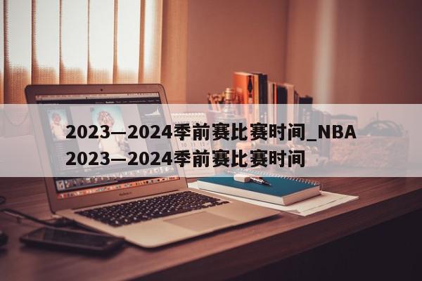 2023―2024季前赛比赛时间_NBA2023―2024季前赛比赛时间